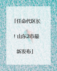 任命代区长！山东2市最新发布