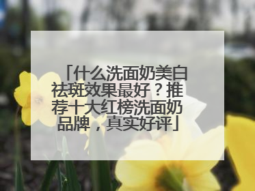 什么洗面奶美白祛斑效果最好？推荐十大红榜洗面奶品牌，真实好评
