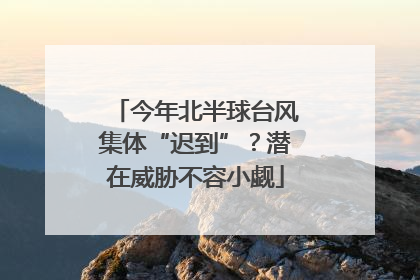 今年北半球台风集体“迟到”？潜在威胁不容小觑