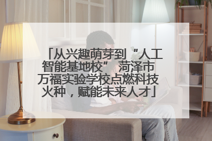 从兴趣萌芽到“人工智能基地校” 菏泽市万福实验学校点燃科技火种，赋能未来人才