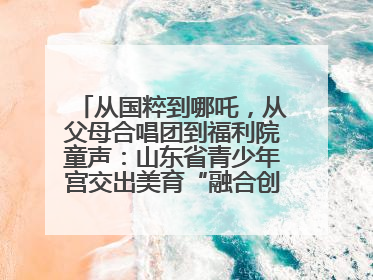 从国粹到哪吒，从父母合唱团到福利院童声：山东省青少年宫交出美育“融合创新”答卷
