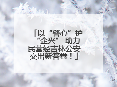 以“警心”护“企兴” 助力民营经吉林公安交出新答卷！