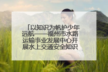 以知识为帆护少年远航——福州市水路运输事业发展中心开展水上交通安全知识进校园活动