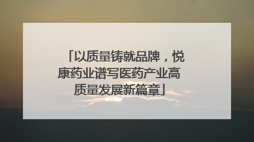 以质量铸就品牌，悦康药业谱写医药产业高质量发展新篇章