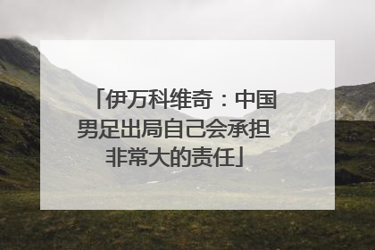 伊万科维奇：中国男足出局自己会承担非常大的责任