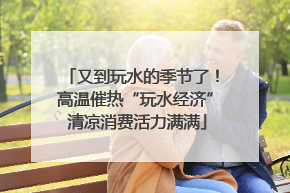 又到玩水的季节了！高温催热“玩水经济” 清凉消费活力满满