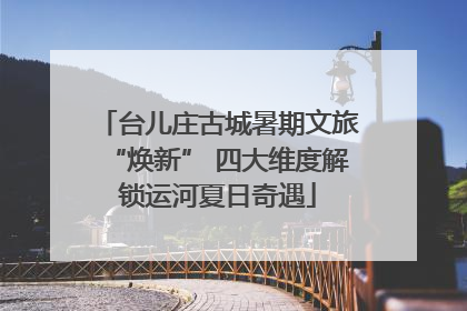 台儿庄古城暑期文旅“焕新” 四大维度解锁运河夏日奇遇