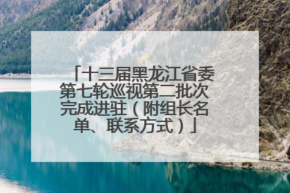 十三届黑龙江省委第七轮巡视第二批次完成进驻（附组长名单、联系方式）
