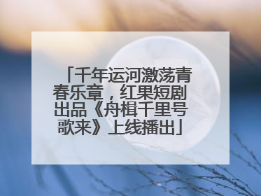 千年运河激荡青春乐章，红果短剧出品《舟楫千里号歌来》上线播出