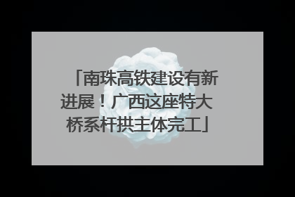 南珠高铁建设有新进展！广西这座特大桥系杆拱主体完工