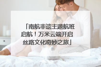 南航非遗主题航班启航！万米云端开启丝路文化奇妙之旅