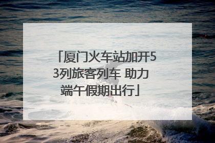 厦门火车站加开53列旅客列车 助力端午假期出行