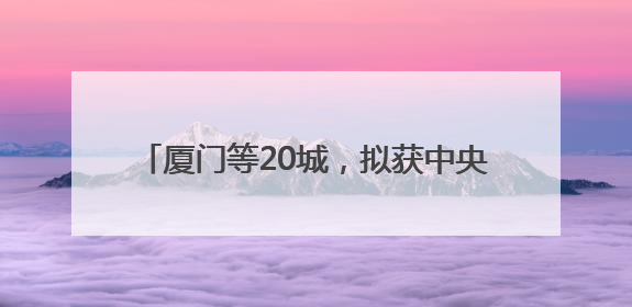 厦门等20城，拟获中央财政200亿元补助！