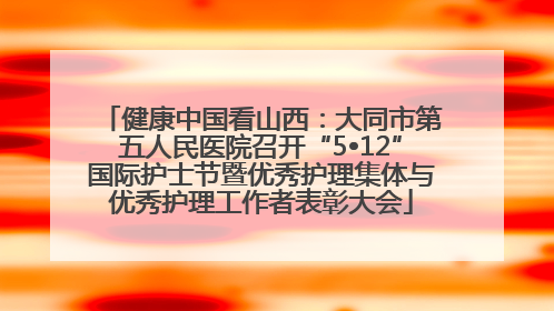 健康中国看山西：大同市第五人民医院召开“5•12”国际护士节暨优秀护理集体与优秀护理工作者表彰大会