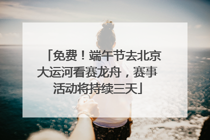 免费！端午节去北京大运河看赛龙舟，赛事活动将持续三天