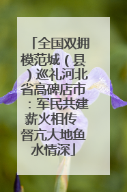 全国双拥模范城（县）巡礼河北省高碑店市：军民共建薪火相传 督亢大地鱼水情深