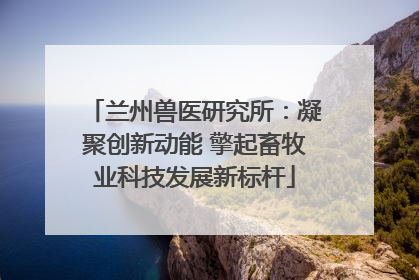 兰州兽医研究所：凝聚创新动能 擎起畜牧业科技发展新标杆