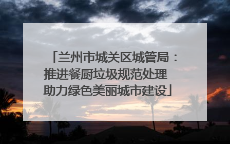 兰州市城关区城管局：推进餐厨垃圾规范处理 助力绿色美丽城市建设
