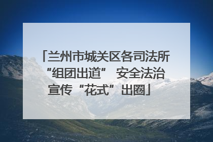 兰州市城关区各司法所“组团出道” 安全法治宣传“花式”出圈