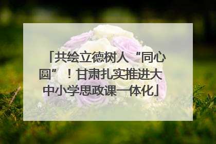 共绘立德树人“同心圆”！甘肃扎实推进大中小学思政课一体化