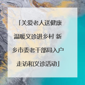 关爱老人送健康 温暖义诊进乡村 新乡市委老干部局入户走访和义诊活动