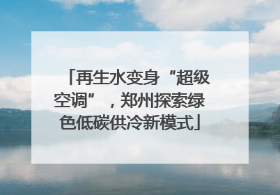 再生水变身“超级空调”，郑州探索绿色低碳供冷新模式
