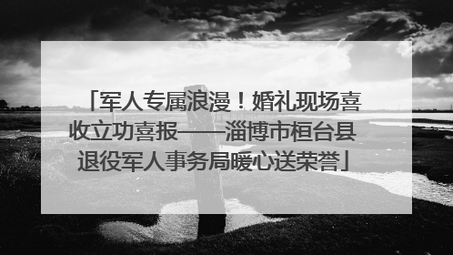 军人专属浪漫！婚礼现场喜收立功喜报——淄博市桓台县退役军人事务局暖心送荣誉