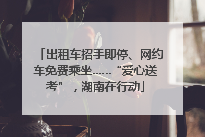 出租车招手即停、网约车免费乘坐……“爱心送考”，湖南在行动