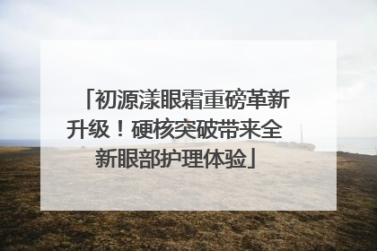 初源漾眼霜重磅革新升级！硬核突破带来全新眼部护理体验