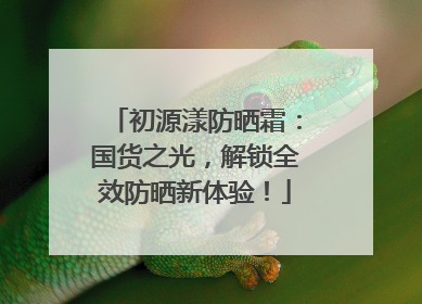 初源漾防晒霜：国货之光，解锁全效防晒新体验！