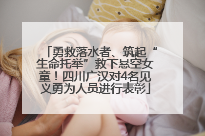 勇救落水者、筑起“生命托举”救下悬空女童！四川广汉对4名见义勇为人员进行表彰