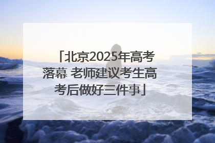 北京2025年高考落幕 老师建议考生高考后做好三件事