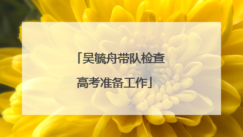 吴毓舟带队检查高考准备工作