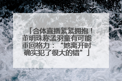 合体直播紧紧拥抱！董明珠称孟羽童有可能重回格力：“她离开时确实犯了很大的错”