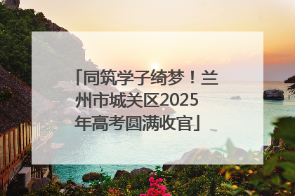 同筑学子绮梦！兰州市城关区2025年高考圆满收官