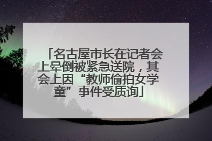 名古屋市长在记者会上晕倒被紧急送院，其会上因“教师偷拍女学童”事件受质询