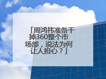 周鸿祎准备干掉360整个市场部，说法为何让人担心？