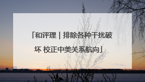 和评理｜排除各种干扰破坏 校正中美关系航向