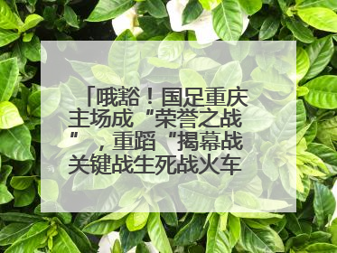哦豁！国足重庆主场成“荣誉之战”，重蹈“揭幕战关键战生死战火车站”轮回