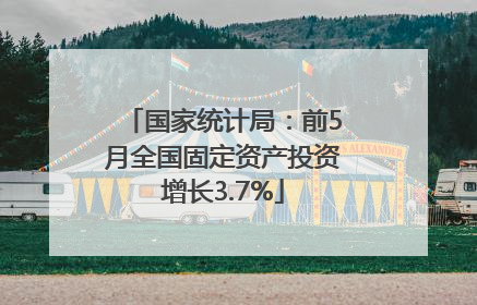 国家统计局：前5月全国固定资产投资增长3.7%