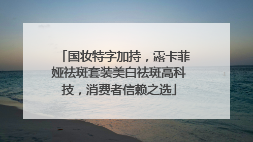 国妆特字加持，露卡菲娅祛斑套装美白祛斑高科技，消费者信赖之选