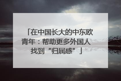 在中国长大的中东欧青年：帮助更多外国人找到“归属感”