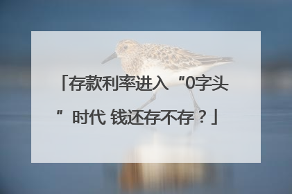 存款利率进入“0字头”时代 钱还存不存？