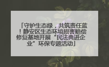 守护生态绿，共筑责任蓝！静安区生态环境损害赔偿修复基地开展“民法典进企业”环保专题活动