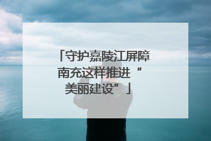 守护嘉陵江屏障 南充这样推进“美丽建设”