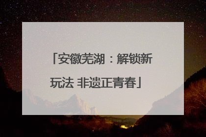 安徽芜湖：解锁新玩法 非遗正青春