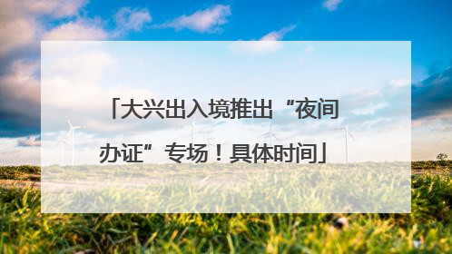 大兴出入境推出“夜间办证”专场！具体时间