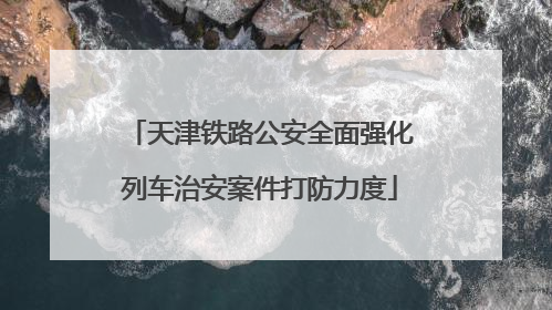 天津铁路公安全面强化列车治安案件打防力度