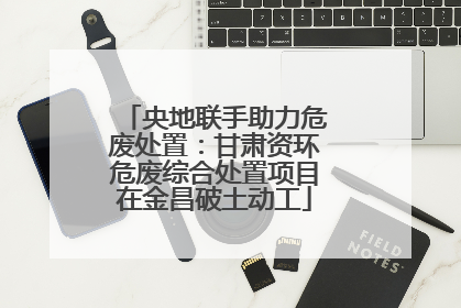 央地联手助力危废处置：甘肃资环危废综合处置项目在金昌破土动工