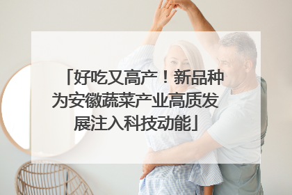 好吃又高产！新品种为安徽蔬菜产业高质发展注入科技动能